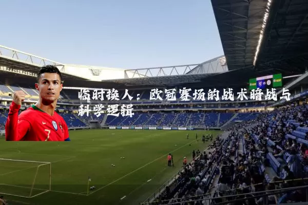 临时换人:欧冠赛场的战术暗战与科学逻辑